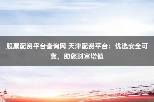 股票配资平台查询网 天津配资平台：优选安全可靠，助您财富增值