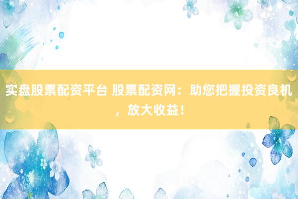 实盘股票配资平台 股票配资网：助您把握投资良机，放大收益！