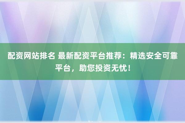 配资网站排名 最新配资平台推荐：精选安全可靠平台，助您投资无忧！