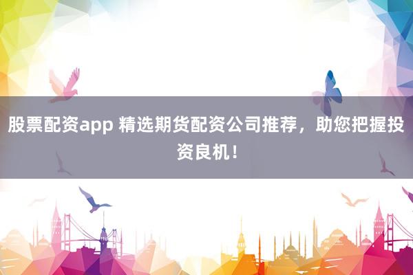 股票配资app 精选期货配资公司推荐，助您把握投资良机！