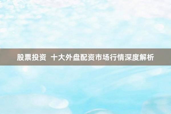 股票投资  十大外盘配资市场行情深度解析