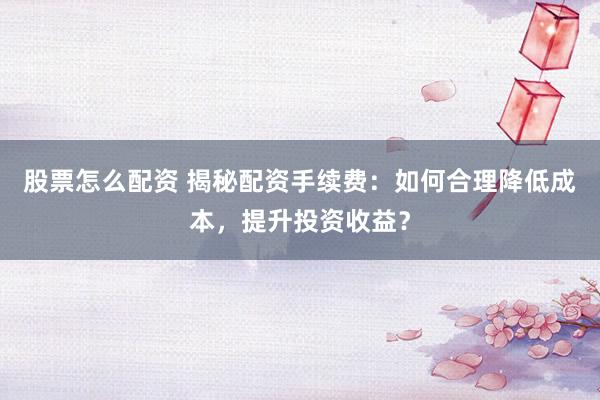 股票怎么配资 揭秘配资手续费：如何合理降低成本，提升投资收益？
