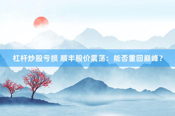 杠杆炒股亏损 顺丰股价震荡：能否重回巅峰？