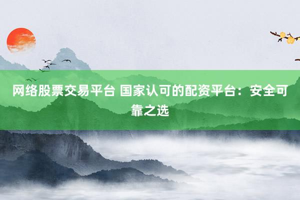 网络股票交易平台 国家认可的配资平台：安全可靠之选