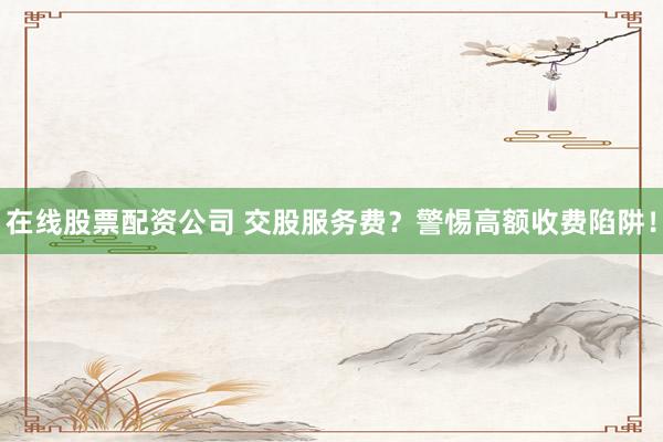 在线股票配资公司 交股服务费？警惕高额收费陷阱！