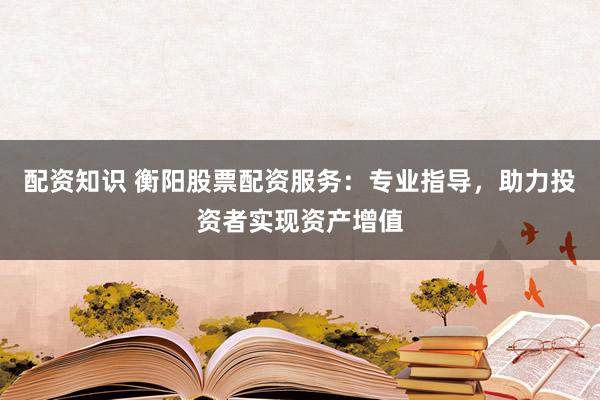 配资知识 衡阳股票配资服务：专业指导，助力投资者实现资产增值