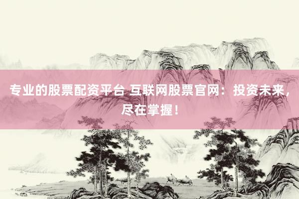 专业的股票配资平台 互联网股票官网：投资未来，尽在掌握！