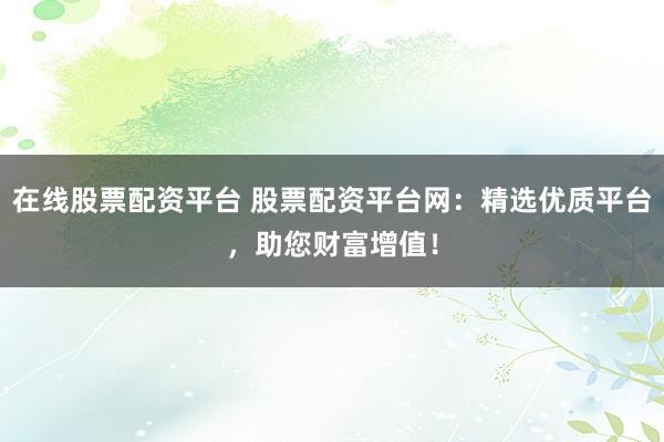 在线股票配资平台 股票配资平台网：精选优质平台，助您财富增值！