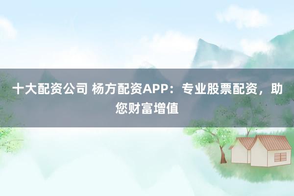 十大配资公司 杨方配资APP：专业股票配资，助您财富增值