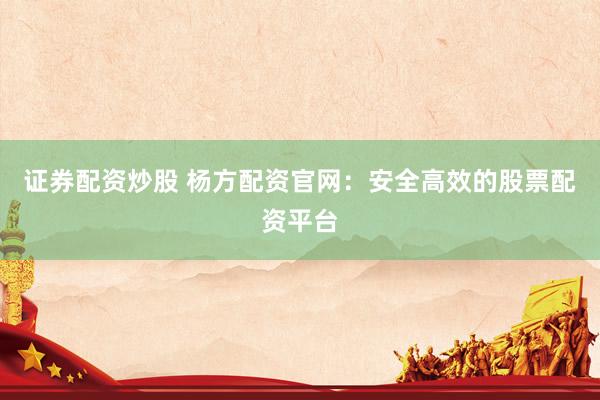 证券配资炒股 杨方配资官网：安全高效的股票配资平台
