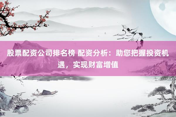 股票配资公司排名榜 配资分析：助您把握投资机遇，实现财富增值