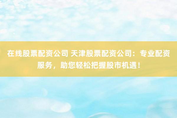 在线股票配资公司 天津股票配资公司：专业配资服务，助您轻松把握股市机遇！