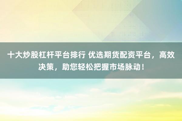 十大炒股杠杆平台排行 优选期货配资平台，高效决策，助您轻松把握市场脉动！