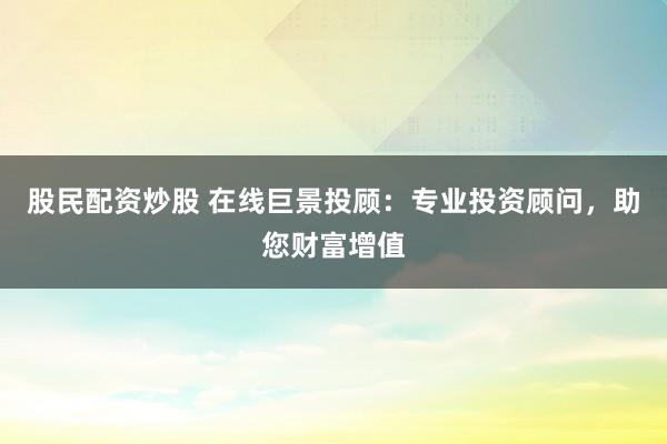 股民配资炒股 在线巨景投顾：专业投资顾问，助您财富增值