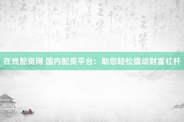 在线配资网 国内配资平台：助您轻松撬动财富杠杆