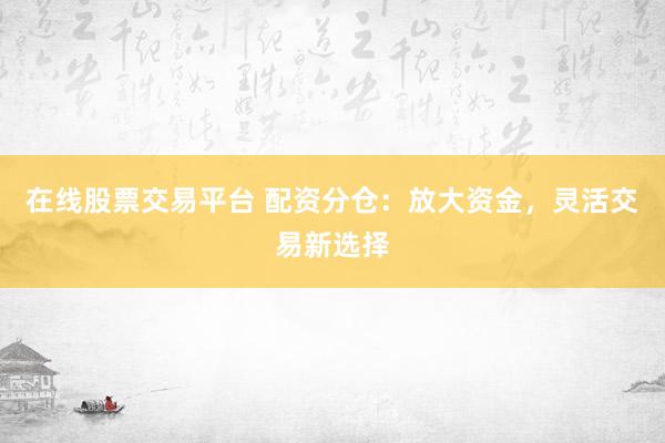 在线股票交易平台 配资分仓：放大资金，灵活交易新选择