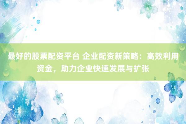 最好的股票配资平台 企业配资新策略：高效利用资金，助力企业快速发展与扩张