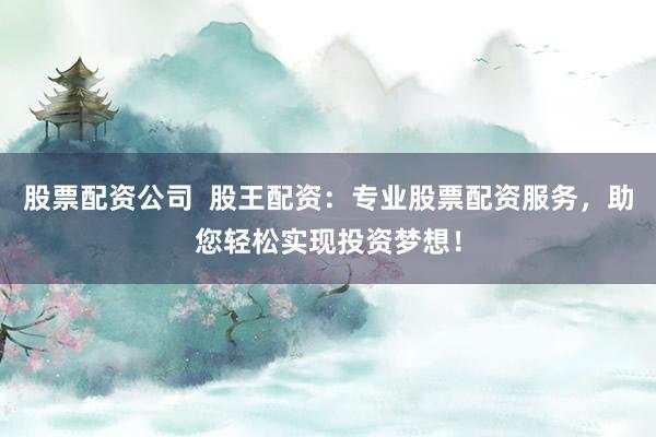 股票配资公司  股王配资：专业股票配资服务，助您轻松实现投资梦想！