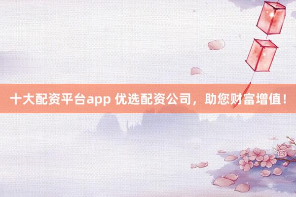 十大配资平台app 优选配资公司，助您财富增值！