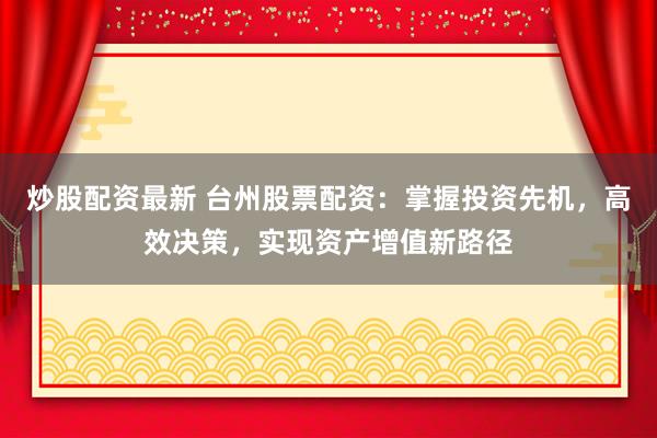 炒股配资最新 台州股票配资：掌握投资先机，高效决策，实现资产增值新路径