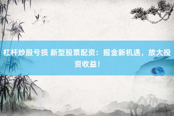 杠杆炒股亏损 新型股票配资：掘金新机遇，放大投资收益！