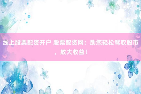 线上股票配资开户 股票配资网：助您轻松驾驭股市，放大收益！