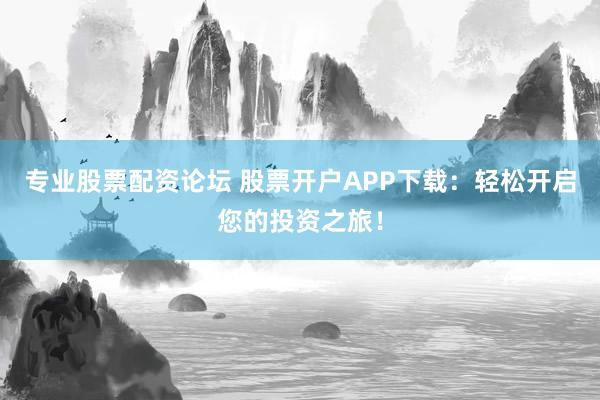 专业股票配资论坛 股票开户APP下载：轻松开启您的投资之旅！