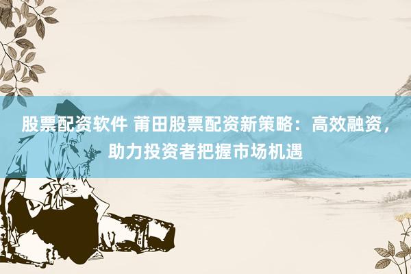 股票配资软件 莆田股票配资新策略：高效融资，助力投资者把握市场机遇